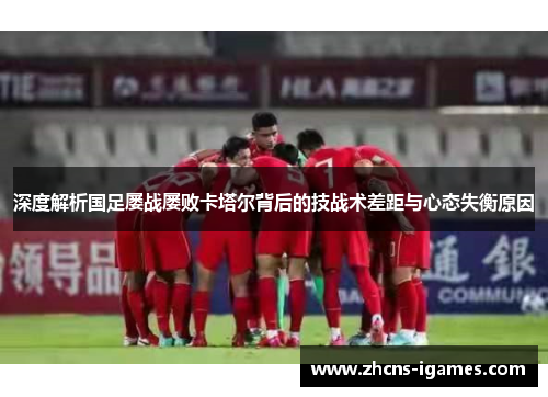 深度解析国足屡战屡败卡塔尔背后的技战术差距与心态失衡原因 深度解析国足屡战屡败卡塔尔背后的技战术差距与心态失衡原因