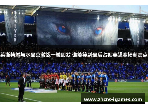 莱斯特城与水晶宫激战一触即发 谁能笑到最后占据英超赛场制高点