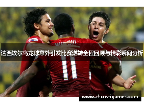 达西埃尔乌龙球意外引发比赛逆转全程回顾与精彩瞬间分析 达西埃尔乌龙球意外引发比赛逆转全程回顾与精彩瞬间分析