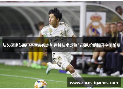 从久保建英西甲赛季表现走势看其技术成熟与球队价值提升空间前景