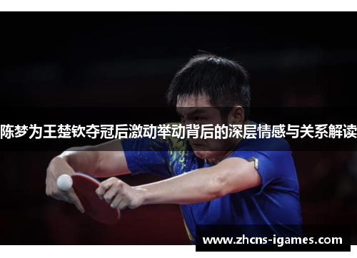 陈梦为王楚钦夺冠后激动举动背后的深层情感与关系解读 陈梦为王楚钦夺冠后激动举动背后的深层情感与关系解读