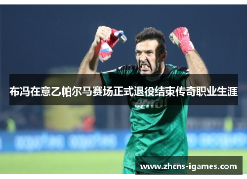 布冯在意乙帕尔马赛场正式退役结束传奇职业生涯 布冯在意乙帕尔马赛场正式退役结束传奇职业生涯